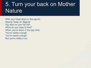 5. Turn your back on Mother
Nature
With your head down in the pig bin
Saying "keep on digging"
Pig stain on your fat chin
What do you hope to find?
When you're down in the pig mine
You're nearly a laugh
You're nearly a laugh
But you're really a cry.
 