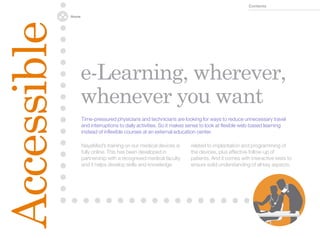 Contents

             Home




Accessible
                    e-Learning, wherever,
                    whenever you want
                    Time-pressured physicians and technicians are looking for ways to reduce unnecessary travel
                    and interruptions to daily activities. So it makes sense to look at flexible web-based learning
                    instead of inflexible courses at an external education center.

                    NayaMed’s training on our medical devices is      related to implantation and programming of
                    fully online. This has been developed in          the devices, plus effective follow-up of
                    partnership with a recognised medical faculty     patients. And it comes with interactive tests to
                    and it helps develop skills and knowledge         ensure solid understanding of all key aspects.
 
