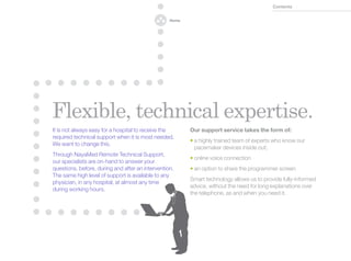 Contents


                                                  Home




Flexible, technical expertise.
It is not always easy for a hospital to receive the      Our support service takes the form of:
required technical support when it is most needed.
                                                         •  highly trained team of experts who know our
                                                           a
We want to change this.
                                                           pacemaker devices inside out;
Through NayaMed Remote Technical Support,
                                                         •  nline voice connection
                                                           o
our specialists are on-hand to answer your
questions, before, during and after an intervention.     •  n option to share the programmer screen
                                                           a
The same high level of support is available to any
                                                         Smart technology allows us to provide fully-informed
physician, in any hospital, at almost any time
                                                         advice, without the need for long explanations over
during working hours.
                                                         the telephone, as and when you need it.
 