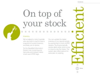 Contents




                                                                Efficient
On top of
your stock
Inventory
We’ve talked to many hospitals      You can update the digital
who say that it is hard to have a   inventory of our devices simply
snapshot of current inventory       by waving them in front of RFID
and likely out-of-stocks.           readers. You’ll automatically
                                    receive alerts when stock is low
So the NayaMed Information
                                    or close to Use-By-Dates. The
System has moved beyond
                                    system also offers options for
barcodes and instead makes
                                    automatic re-ordering.
smart use of RFID tags.




                                                                         Home
 