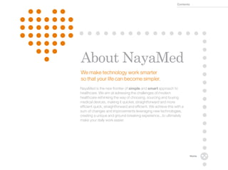 Contents




About NayaMed
We make technology work smarter
so that your life can become simpler.
NayaMed is the new frontier of simple and smart approach to
healthcare. We aim at adressing the challenges of modern
healthcare rethinking the way of choosing, sourcing and buying
medical devices, making it quicker, straightforward and more
efficient quick, straightforward and efficient. We achieve this with a
sum of changes and improvements leveraging new technologies,
creating a unique and ground-breaking experience...to ultimately
make your daily work easier.




                                                                            Home
 