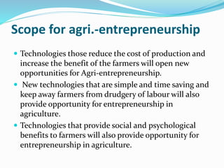 Scope for agri.-entrepreneurship
 Technologies those reduce the cost of production and
increase the benefit of the farmers will open new
opportunities for Agri-entrepreneurship.
 New technologies that are simple and time saving and
keep away farmers from drudgery of labour will also
provide opportunity for entrepreneurship in
agriculture.
 Technologies that provide social and psychological
benefits to farmers will also provide opportunity for
entrepreneurship in agriculture.
 