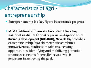 Characteristics of agri.-
entrepreneurship
 Entrepreneurship is a key figure in economic progress.
 M.M.P.Akhouri, formerly Executive Director,
national institute for entrepreneurship and small
Business Development (NIESBUD), New Delhi, describes
entrepreneurship “as a character who combines
innovativeness, readiness to take risk, sensing
opportunities, identifying and mobilizing potential
resources, concerns for excellence and who is
persistent in achieving the goal.
 