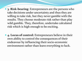  3. Risk-bearing: Entrepreneurs are the persons who
take decisions under uncertainty and thus they are
willing to take risk, but they never gamble with the
results. They choose moderate risk rather than play
wild gamble. They, therefore, undertake calculated
risk which is high enough to be exciting.
 4. Locus of control: Entrepreneurs believe in their
own ability to control the consequences of their
endeavour by influencing their socio-economic
environment rather than leave everything to luck.
 