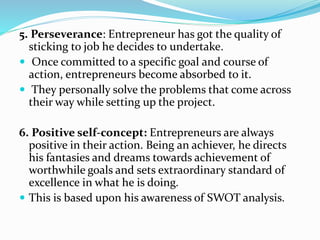 5. Perseverance: Entrepreneur has got the quality of
sticking to job he decides to undertake.
 Once committed to a specific goal and course of
action, entrepreneurs become absorbed to it.
 They personally solve the problems that come across
their way while setting up the project.
6. Positive self-concept: Entrepreneurs are always
positive in their action. Being an achiever, he directs
his fantasies and dreams towards achievement of
worthwhile goals and sets extraordinary standard of
excellence in what he is doing.
 This is based upon his awareness of SWOT analysis.
 