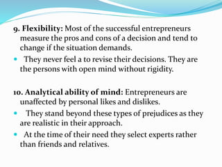 9. Flexibility: Most of the successful entrepreneurs
measure the pros and cons of a decision and tend to
change if the situation demands.
 They never feel a to revise their decisions. They are
the persons with open mind without rigidity.
10. Analytical ability of mind: Entrepreneurs are
unaffected by personal likes and dislikes.
 They stand beyond these types of prejudices as they
are realistic in their approach.
 At the time of their need they select experts rather
than friends and relatives.
 