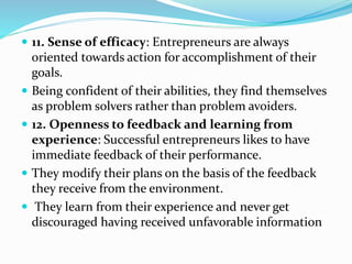  11. Sense of efficacy: Entrepreneurs are always
oriented towards action for accomplishment of their
goals.
 Being confident of their abilities, they find themselves
as problem solvers rather than problem avoiders.
 12. Openness to feedback and learning from
experience: Successful entrepreneurs likes to have
immediate feedback of their performance.
 They modify their plans on the basis of the feedback
they receive from the environment.
 They learn from their experience and never get
discouraged having received unfavorable information
 