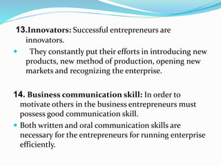 13.Innovators: Successful entrepreneurs are
innovators.
 They constantly put their efforts in introducing new
products, new method of production, opening new
markets and recognizing the enterprise.
14. Business communication skill: In order to
motivate others in the business entrepreneurs must
possess good communication skill.
 Both written and oral communication skills are
necessary for the entrepreneurs for running enterprise
efficiently.
 