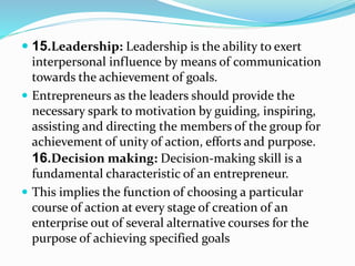  15.Leadership: Leadership is the ability to exert
interpersonal influence by means of communication
towards the achievement of goals.
 Entrepreneurs as the leaders should provide the
necessary spark to motivation by guiding, inspiring,
assisting and directing the members of the group for
achievement of unity of action, efforts and purpose.
16.Decision making: Decision-making skill is a
fundamental characteristic of an entrepreneur.
 This implies the function of choosing a particular
course of action at every stage of creation of an
enterprise out of several alternative courses for the
purpose of achieving specified goals
 
