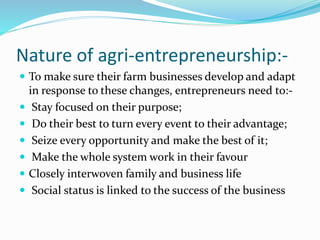 Nature of agri-entrepreneurship:-
 To make sure their farm businesses develop and adapt
in response to these changes, entrepreneurs need to:-
 Stay focused on their purpose;
 Do their best to turn every event to their advantage;
 Seize every opportunity and make the best of it;
 Make the whole system work in their favour
 Closely interwoven family and business life
 Social status is linked to the success of the business
 