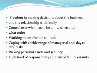  Freedom in making decisions about the business
 and the relationship with family
 Control over what has to be done, when and in
 what order
 Working alone often in solitude
 Coping with a wide range of managerial and ‘day to
day’ tasks.
 Risking personal assets and security
 High level of responsibility and risk of failure ertainty.
 