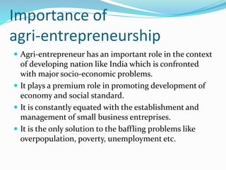 Importance of
agri-entrepreneurship
 Agri-entrepreneur has an important role in the context
of developing nation like India which is confronted
with major socio-economic problems.
 It plays a premium role in promoting development of
economy and social standard.
 It is constantly equated with the establishment and
management of small business entreprises.
 It is the only solution to the baffling problems like
overpopulation, poverty, unemployment etc.
 