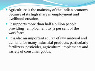  Agriculture is the mainstay of the Indian economy
because of its high share in employment and
livelihood creation.
 It supports more than half a billion people
providing employment to 52 per cent of the
workforce.
 It is also an important source of raw material and
demand for many industrial products, particularly
fertilizers, pesticides, agricultural implements and
variety of consumer goods.
 