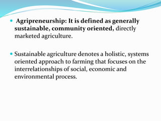  Agripreneurship: It is defined as generally
sustainable, community oriented, directly
marketed agriculture.
 Sustainable agriculture denotes a holistic, systems
oriented approach to farming that focuses on the
interrelationships of social, economic and
environmental process.
 