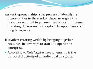 agri-entrepreneurship is the process of identifying
opportunities in the market place, arranging the
resources required to pursue these opportunities and
investing the resources to exploit the opportunities for
long term gains.
It involves creating wealth by bringing together
resources in new ways to start and operate an
enterprise.
 According to Cole “agri-entrepreneurship is the
purposeful activity of an individual or a group
 