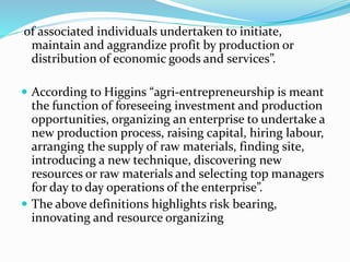 of associated individuals undertaken to initiate,
maintain and aggrandize profit by production or
distribution of economic goods and services”.
 According to Higgins “agri-entrepreneurship is meant
the function of foreseeing investment and production
opportunities, organizing an enterprise to undertake a
new production process, raising capital, hiring labour,
arranging the supply of raw materials, finding site,
introducing a new technique, discovering new
resources or raw materials and selecting top managers
for day to day operations of the enterprise”.
 The above definitions highlights risk bearing,
innovating and resource organizing
 