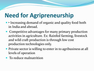 Need for Agripreneurship
 • Increasing demand of organic and quality food both
in India and abroad.
 Competitive advantages for many primary production
activities in agriculture. Ex: Rainfed farming, livestock
and wild craft production is through low cost
production technologies only.
 Private sector is willing to enter in to agribusiness at all
levels of operation
 To reduce malnutrition
 