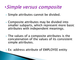 







Simple attributes cannot be divided.
Composite attributes may be divided into
smaller subparts, which represent more basic
attributes with independent meanings.
The values of a composite attributes is the
concatenation of the values of its consistent
simple attributes.
Ex: address attribute of EMPLOYEE entity

 
