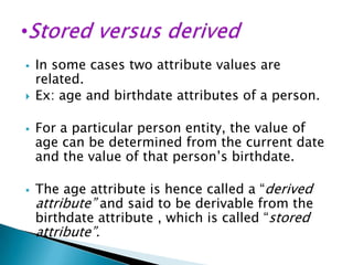 







In some cases two attribute values are
related.
Ex: age and birthdate attributes of a person.
For a particular person entity, the value of
age can be determined from the current date
and the value of that person’s birthdate.
The age attribute is hence called a “derived
attribute” and said to be derivable from the
birthdate attribute , which is called “stored

attribute”.

 