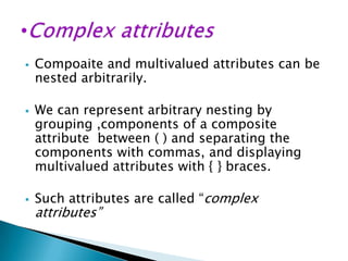 





Compoaite and multivalued attributes can be
nested arbitrarily.
We can represent arbitrary nesting by
grouping ,components of a composite
attribute between ( ) and separating the
components with commas, and displaying
multivalued attributes with { } braces.
Such attributes are called “complex

attributes”

 
