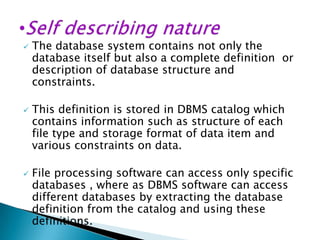 





The database system contains not only the
database itself but also a complete definition or
description of database structure and
constraints.
This definition is stored in DBMS catalog which
contains information such as structure of each
file type and storage format of data item and
various constraints on data.
File processing software can access only specific
databases , where as DBMS software can access
different databases by extracting the database
definition from the catalog and using these
definitions.

 