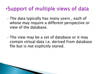 



The data typically has many users , each of
whose may require a different perspective or
view of the database.
The view may be a set of database or it may
contain virtual data i.e. derived from database
file but is not explicitly stored.

 