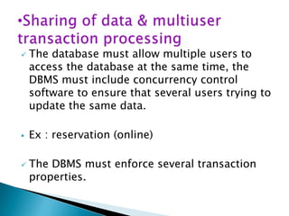 





The database must allow multiple users to
access the database at the same time, the
DBMS must include concurrency control
software to ensure that several users trying to
update the same data.
Ex : reservation (online)
The DBMS must enforce several transaction
properties.

 