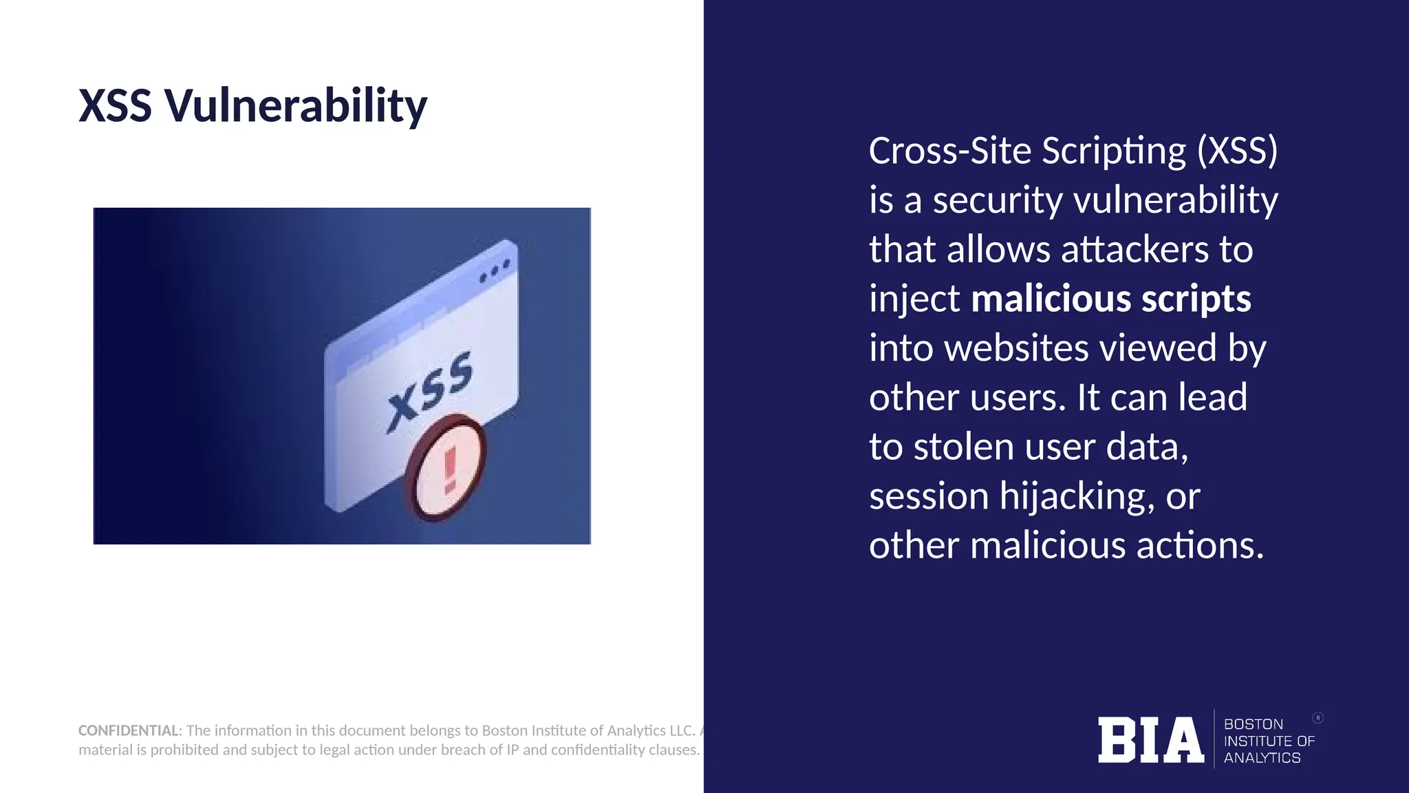 CONFIDENTIAL: The information in this document belongs to Boston Institute of Analytics LLC. Any unauthorized sharing of this material is prohibited and subject to legal action under breach of IP and confidentiality clauses. XSS Vulnerability Cross-Site Scripting (XSS) is a security vulnerability that allows attackers to inject malicious scripts into websites viewed by other users. It can lead to stolen user data, session hijacking, or other malicious actions. 