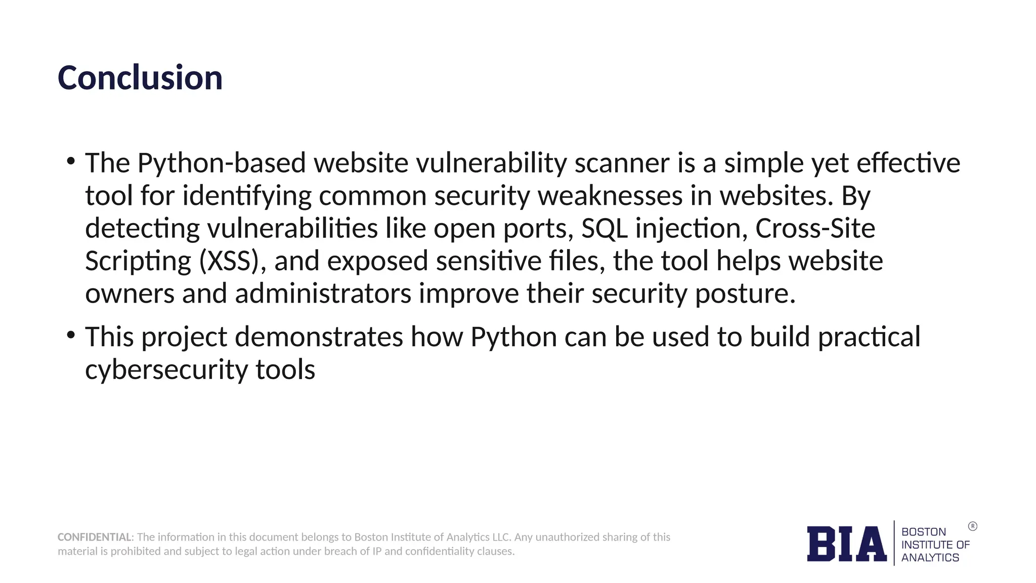 CONFIDENTIAL: The information in this document belongs to Boston Institute of Analytics LLC. Any unauthorized sharing of this material is prohibited and subject to legal action under breach of IP and confidentiality clauses. Conclusion • The Python-based website vulnerability scanner is a simple yet effective tool for identifying common security weaknesses in websites. By detecting vulnerabilities like open ports, SQL injection, Cross-Site Scripting (XSS), and exposed sensitive files, the tool helps website owners and administrators improve their security posture. • This project demonstrates how Python can be used to build practical cybersecurity tools 