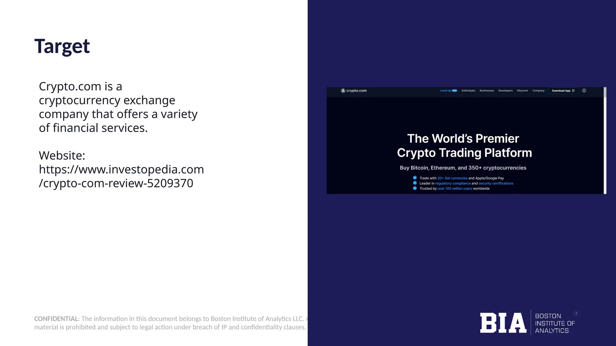 CONFIDENTIAL: The information in this document belongs to Boston Institute of Analytics LLC. Any unauthorized sharing of this material is prohibited and subject to legal action under breach of IP and confidentiality clauses. Target Crypto.com is a cryptocurrency exchange company that offers a variety of financial services. Website: https://www.investopedia.com /crypto-com-review-5209370 