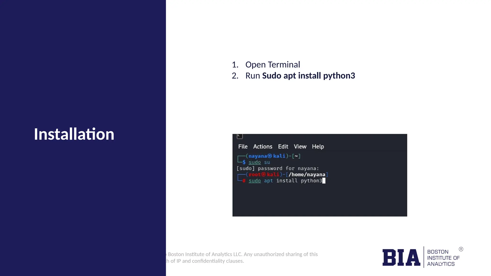 CONFIDENTIAL: The information in this document belongs to Boston Institute of Analytics LLC. Any unauthorized sharing of this material is prohibited and subject to legal action under breach of IP and confidentiality clauses. Installation 1. Open Terminal 2. Run Sudo apt install python3 