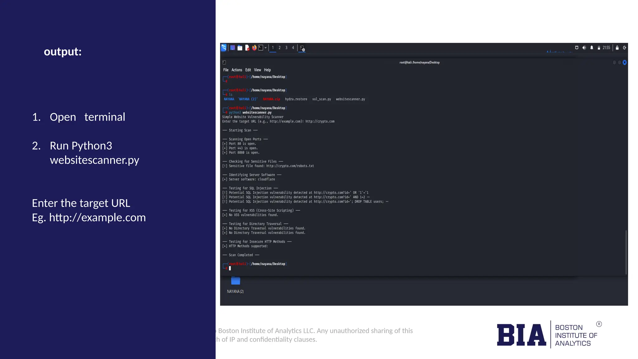 CONFIDENTIAL: The information in this document belongs to Boston Institute of Analytics LLC. Any unauthorized sharing of this material is prohibited and subject to legal action under breach of IP and confidentiality clauses. output: 1. Open terminal 2. Run Python3 websitescanner.py Enter the target URL Eg. http://example.com 
