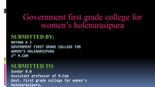 SUBMITTED BY:
NAYANA A J
GOVERNMENT FIRST GRADE COLLEGE FOR
WOMEN’S HOLENARSIPURA
1ST M.COM
SUBMITTED TO:
Sundar B.N
Assistant professor of M.Com
Govt. First grade college for women’s
holenarasipura.
Government first grade college for
women’s holenarasipura
 