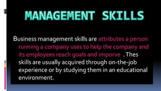 Business management skills are attributes a person
running a company uses to help the company and
its employees reach goals and imporve .Thes
skills are usually acquired through on-the-job
experience or by studying them in an educational
environment.
 