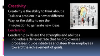 Creativity :
Creativity is the ability to think about a
Task or a problem in a new or different
Way, or the ability to use the
imagination to genarate new ideas.
Leadership
Leadership skills are the strengths and abilities
individuals demonstrate that help to oversee
processes, guide intiatives and steer their employees
toward the achievement of goals.
 