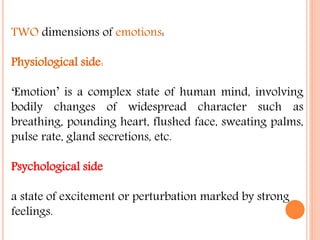 TWO dimensions of emotions:
Physiological side:
‘Emotion’ is a complex state of human mind, involving
bodily changes of widespread character such as
breathing, pounding heart, flushed face, sweating palms,
pulse rate, gland secretions, etc.
Psychological side
a state of excitement or perturbation marked by strong
feelings.
 
