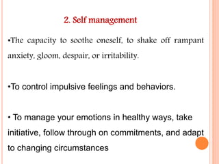 2. Self management
•The capacity to soothe oneself, to shake off rampant
anxiety, gloom, despair, or irritability.
•To control impulsive feelings and behaviors.
• To manage your emotions in healthy ways, take
initiative, follow through on commitments, and adapt
to changing circumstances
 