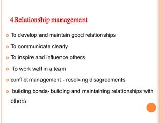 4.Relationship management
 To develop and maintain good relationships
 To communicate clearly
 To inspire and influence others
 To work well in a team
 conflict management - resolving disagreements
 building bonds- building and maintaining relationships with
others
 