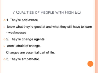 7 QUALITIES OF PEOPLE WITH HIGH EQ
 1. They’re self-aware.
 know what they’re good at and what they still have to learn
- weaknesses
 2. They’re change agents.
 aren’t afraid of change.
Changes are essential part of life.
 3. They’re empathetic.
 