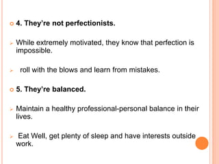  4. They’re not perfectionists.
 While extremely motivated, they know that perfection is
impossible.
 roll with the blows and learn from mistakes.
 5. They’re balanced.
 Maintain a healthy professional-personal balance in their
lives.
 Eat Well, get plenty of sleep and have interests outside
work.
 