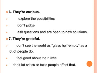  6. They’re curious.
 explore the possibilities
 don’t judge
 ask questions and are open to new solutions.
 7. They’re grateful.
 don’t see the world as “glass half-empty” as a
lot of people do.
 feel good about their lives
 don’t let critics or toxic people affect that.
 