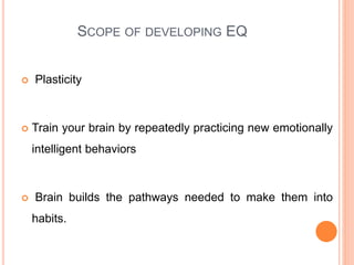 SCOPE OF DEVELOPING EQ
 Plasticity
 Train your brain by repeatedly practicing new emotionally
intelligent behaviors
 Brain builds the pathways needed to make them into
habits.
 