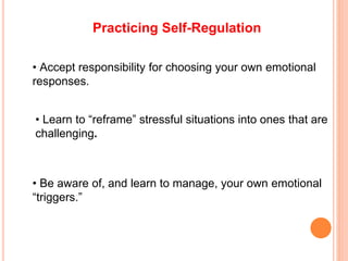 Practicing Self-Regulation
• Accept responsibility for choosing your own emotional
responses.
• Learn to “reframe” stressful situations into ones that are
challenging.
• Be aware of, and learn to manage, your own emotional
“triggers.”
 