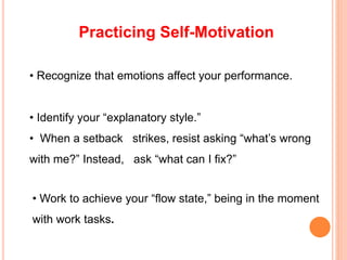 Practicing Self-Motivation
• Recognize that emotions affect your performance.
• Identify your “explanatory style.”
• When a setback strikes, resist asking “what’s wrong
with me?” Instead, ask “what can I fix?”
• Work to achieve your “flow state,” being in the moment
with work tasks.
 