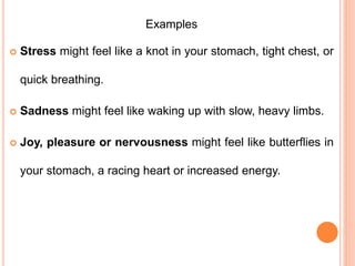 Examples
 Stress might feel like a knot in your stomach, tight chest, or
quick breathing.
 Sadness might feel like waking up with slow, heavy limbs.
 Joy, pleasure or nervousness might feel like butterflies in
your stomach, a racing heart or increased energy.
 