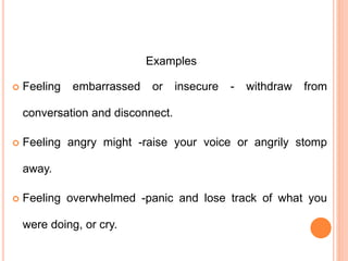 Examples
 Feeling embarrassed or insecure - withdraw from
conversation and disconnect.
 Feeling angry might -raise your voice or angrily stomp
away.
 Feeling overwhelmed -panic and lose track of what you
were doing, or cry.
 
