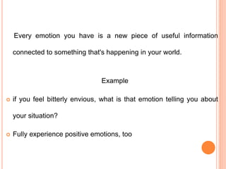 Every emotion you have is a new piece of useful information
connected to something that's happening in your world.
Example
 if you feel bitterly envious, what is that emotion telling you about
your situation?
 Fully experience positive emotions, too
 