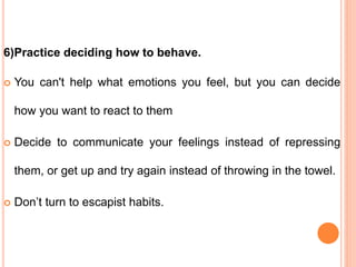 6)Practice deciding how to behave.
 You can't help what emotions you feel, but you can decide
how you want to react to them
 Decide to communicate your feelings instead of repressing
them, or get up and try again instead of throwing in the towel.
 Don’t turn to escapist habits.
 