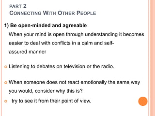 PART 2
CONNECTING WITH OTHER PEOPLE
1) Be open-minded and agreeable
When your mind is open through understanding it becomes
easier to deal with conflicts in a calm and self-
assured manner
 Listening to debates on television or the radio.
 When someone does not react emotionally the same way
you would, consider why this is?
 try to see it from their point of view.
 