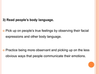 3) Read people’s body language.
 Pick up on people’s true feelings by observing their facial
expressions and other body language.
 Practice being more observant and picking up on the less
obvious ways that people communicate their emotions.
 